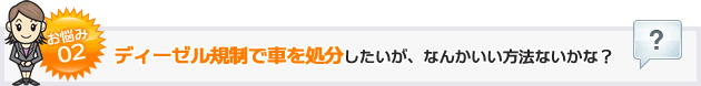 お悩み02ディーゼル規制で車を処分したいが、なんかいい方法ないかな？