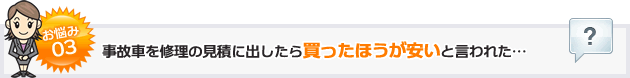 お悩み03事故車を修理の見積に出したら買ったほうが安いと言われた…