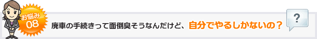 お悩み８廃車の手続きって面倒臭そうなんだけど、自分でやるしかないの？