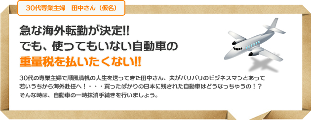 急な海外転勤が決定!!でも、使ってもいない自動車の重量税を払いたくない!!30代の専業主婦で順風満帆の人生を送ってきた田中さん、夫がバリバリのビジネスマンとあって若いうちから海外赴任へ！・・・買ったばかりの日本に残された自動車はどうなっちゃうの！？そんな時は、自動車の一時抹消手続きを行いましょう。