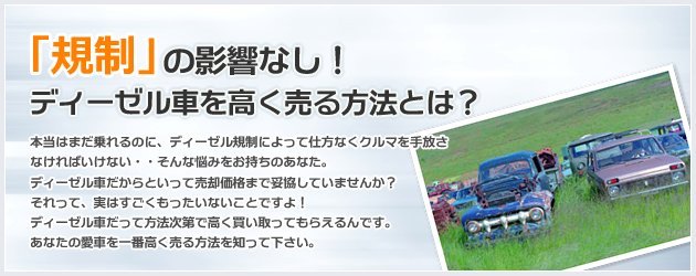 ディーゼル車を高く売る方法とは？本当はまだ乗れるのに、ディーゼル規制によって仕方なくクルマを手放さなければいけない・・そんな悩みをお持ちのあなた。ディーゼル車だからといって売却価格まで妥協していませんか？それって、実はすごくもったいないことですよ！ディーゼル車だって方法次第で高く買い取ってもらえるんです。あなたの愛車を一番高く売る方法を知って下さい。