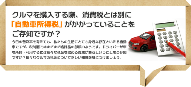 クルマを購入する際、消費税とは別にがかかっていることを¥ご存知ですか？今日の普及率を考えても、私たちの生活にとても身近な存在といえる自動車ですが、税制面ではまだまだ　好品の部類のようです。ドライバーが車を所持・利用するには様々な税金を収める義務があるということをご存知ですか？様々なクルマの税金について正しい知識を身につけましょう。