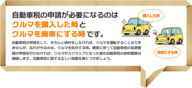 自動車税の申請が必要になるのはクルマを購入した時とクルマを廃車にする時です。自動車税の申請をして、きちんと納付をしなければ、クルマを運転することはできませんが、忘れがちなのは、クルマを処分する時。廃車に伴って自動車税の抹消登録の申請を行わなければ、クルマがスクラップになった後も自動車税の納税義務は継続します。自動車税に関する正しい知識を身につけましょう。