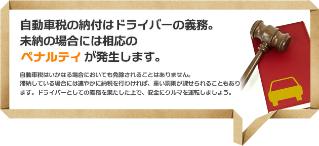 自動車税の納付はドライバーの義務。未納の場合には相応のペナルティが発生します。自動車税はいかなる場合においても免除されることはありません。滞納している場合には速やかに納税を行わければ、重い罰則が課せられることもあります。ドライバーとしての義務を果たした上で、安全にクルマを運転しましょう。