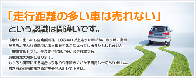 「走行距離の多い車は売れない」という認識は間違いです。下取りに出したら査定額0円。10万キロ以上走った車だからさすがに廃車だろう。そんな認識でいると損をするこになってしまうかもしれません。「廃車買取」では、例え走行距離が多い過走行車でも、買取査定の対象になります。もちろん廃車にする場合も引取りや手続きにかかる費用は一切ありません。あきらめる前に無料査定を是非活用して下さい。