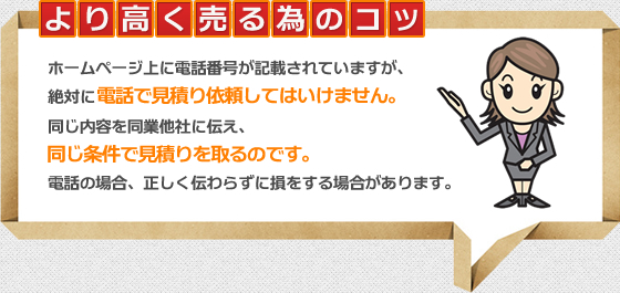 より高く売るためのコツ　ホームページ上に電話番号が記載されていますが、絶対に電話で見積り依頼してはいけません。同じ内容を同業他社に伝え、電話の場合、正しく伝わらずに損をする場合があります。