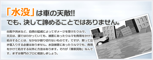 「水没」は車の天敵!!でも、決して諦めることではありません。台風や洪水など、自然の猛威によってダメージを受けたクルマ。天災は、頭ではわかっていても、被害にあったクルマを費用をかけて処分することは、なかなか割り切れないものです。ですが、黙って泣き寝入りする必要はありません。水没被害にあったクルマでも、費用をかけて処分する以外に方法はあります。それが「廃車買取」なんです。まずは専門のプロに相談しましょう。